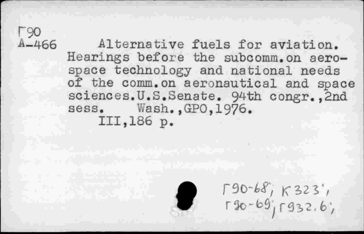 ﻿P90
A--466 Alternative fuels for aviation.
Hearings before the subcomm.on aerospace technology and. national needs of the comm.on aeronautical and space sciences.U.S.Senate. 94th congr.,2nd sess. Wash.,GPO,1976.
111,186 p.
r$3>2.6',